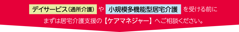 デイサービス（通所介護）や小規模多機能型居宅介護を受ける前にまずは居宅介護支援の 【ケアマネジャー】 へご相談ください。