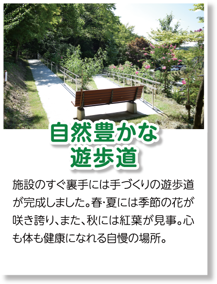 自然豊かな遊歩道　施設のすぐ裏手には手づくりの遊歩道が完成しました。春・夏には季節の花が咲き誇り、また、秋には紅葉が見事。心も体も健康になれる自慢の場所。