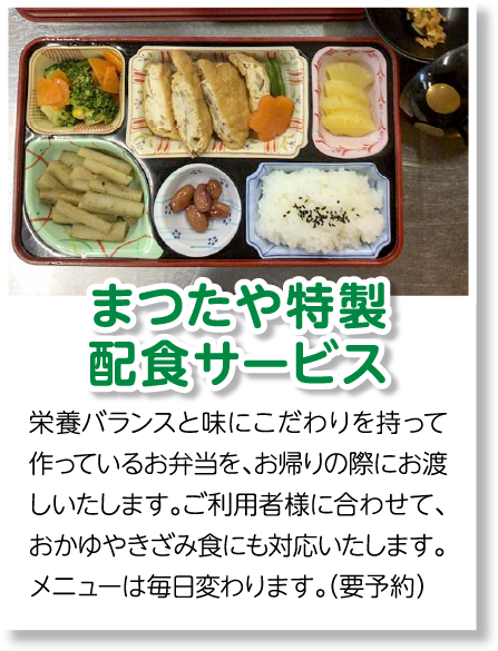 まつたや特製配食サービス　栄養バランスと味にこだわりを持って作っているお弁当を、お帰りの際にお渡しいたします。ご利用者様に合わせて、おかゆやきざみ食にも対応いたします。メニューは毎日変わります。（要予約）