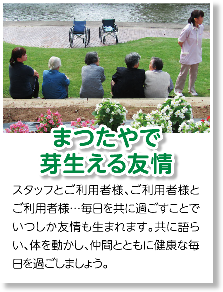 まつたやで
    芽生える友情　スタッフとご利用者様、ご利用者様とご利用者様…毎日を共に過ごすことでいつしか友情も生まれます。共に語らい、体を動かし、仲間とともに健康な毎日を過ごしましょう。