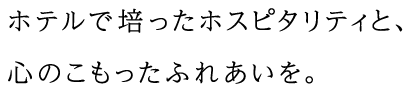 ホテルで培ったホスピタリティと、心のこもったふれあいを。